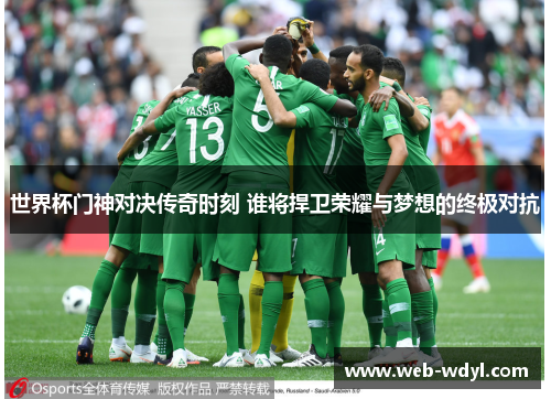 世界杯门神对决传奇时刻 谁将捍卫荣耀与梦想的终极对抗