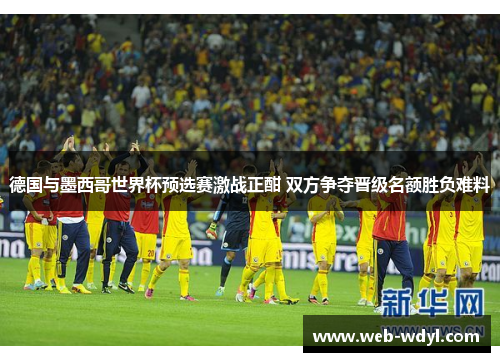 德国与墨西哥世界杯预选赛激战正酣 双方争夺晋级名额胜负难料