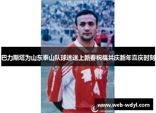 巴力斯塔为山东泰山队球迷送上新春祝福共庆新年喜庆时刻