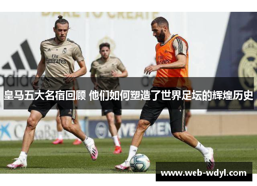 皇马五大名宿回顾 他们如何塑造了世界足坛的辉煌历史