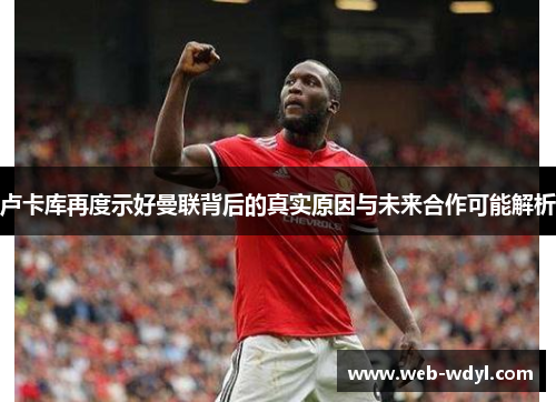 卢卡库再度示好曼联背后的真实原因与未来合作可能解析