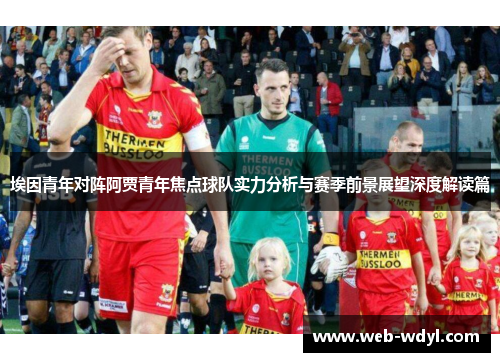 埃因青年对阵阿贾青年焦点球队实力分析与赛季前景展望深度解读篇